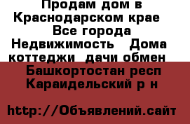 Продам дом в Краснодарском крае - Все города Недвижимость » Дома, коттеджи, дачи обмен   . Башкортостан респ.,Караидельский р-н